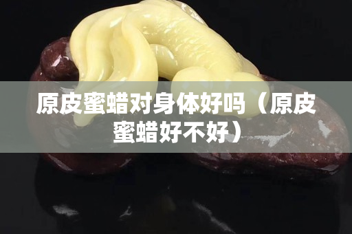原皮蜜蠟對身體好嗎（原皮蜜蠟好不好）