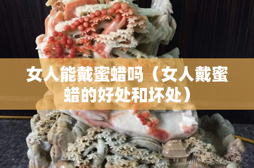 女人能戴蜜蠟嗎（女人戴蜜蠟的好處和壞處）
