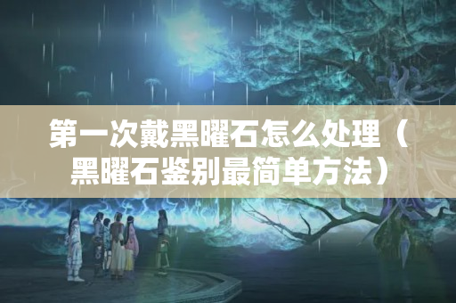 第一次戴黑曜石怎么處理（黑曜石鑒別最簡單方法）