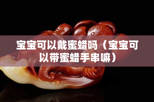 寶寶可以戴蜜蠟嗎（寶寶可以帶蜜蠟手串嘛）