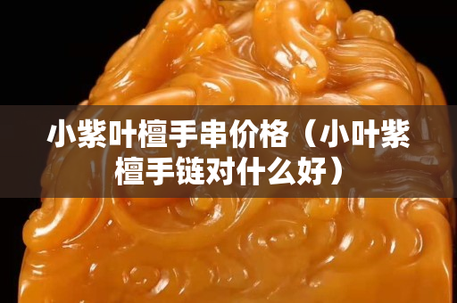 小紫葉檀手串價格（小葉紫檀手鏈對什么好）