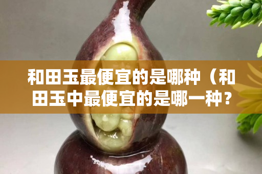 和田玉最便宜的是哪種（和田玉中最便宜的是哪一種？）
