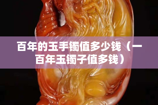 百年的玉手鐲值多少錢（一百年玉鐲子值多錢）