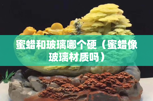 蜜蠟和玻璃哪個硬（蜜蠟像玻璃材質嗎）