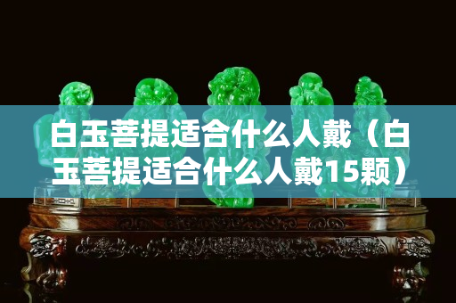 白玉菩提適合什么人戴（白玉菩提適合什么人戴15顆）