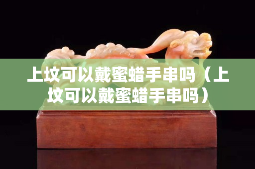 上墳可以戴蜜蠟手串嗎（上墳可以戴蜜蠟手串嗎）
