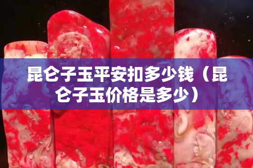 昆侖子玉平安扣多少錢（昆侖子玉價(jià)格是多少）
