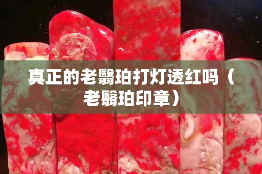 真正的老翳珀打燈透紅嗎（老翳珀印章）