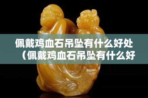 佩戴雞血石吊墜有什么好處（佩戴雞血石吊墜有什么好處和壞處）