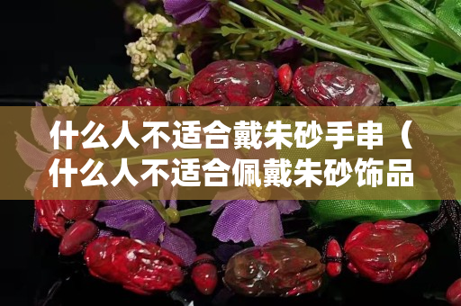 什么人不適合戴朱砂手串（什么人不適合佩戴朱砂飾品）