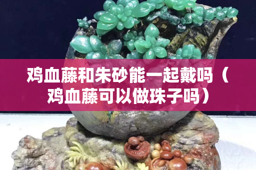 雞血藤和朱砂能一起戴嗎（雞血藤可以做珠子嗎）