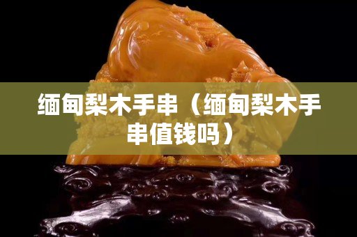 緬甸梨木手串（緬甸梨木手串值錢嗎）