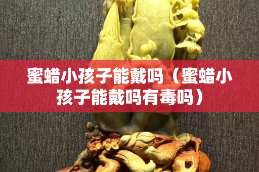 蜜蠟小孩子能戴嗎（蜜蠟小孩子能戴嗎有毒嗎）