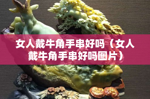 女人戴牛角手串好嗎（女人戴牛角手串好嗎圖片）