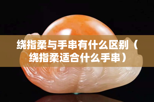 繞指柔與手串有什么區別（繞指柔適合什么手串）