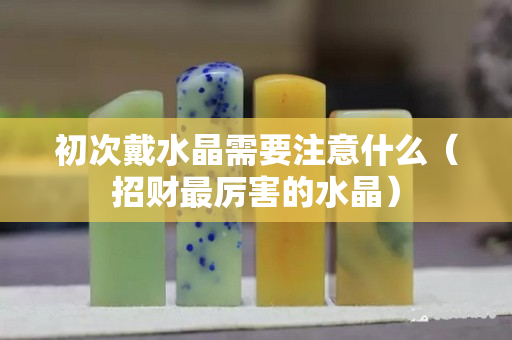 初次戴水晶需要注意什么（招財最厲害的水晶）