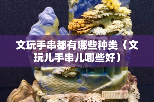 文玩手串都有哪些種類（文玩兒手串兒哪些好）