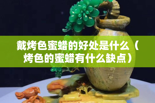 戴烤色蜜蠟的好處是什么（烤色的蜜蠟有什么缺點）
