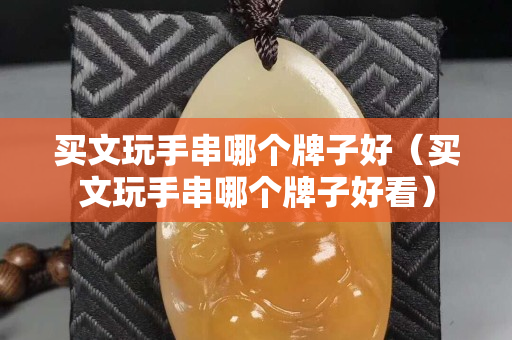 買(mǎi)文玩手串哪個(gè)牌子好（買(mǎi)文玩手串哪個(gè)牌子好看）