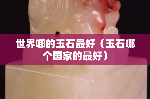 世界哪的玉石最好（玉石哪個(gè)國(guó)家的最好）