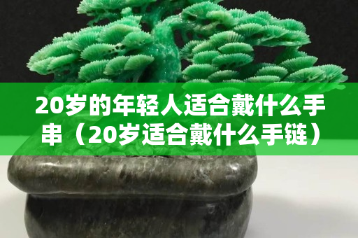 20歲的年輕人適合戴什么手串（20歲適合戴什么手鏈）