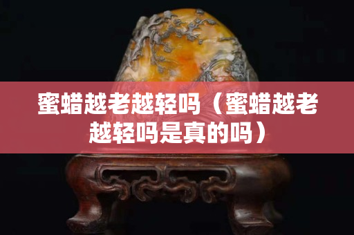 蜜蠟越老越輕嗎（蜜蠟越老越輕嗎是真的嗎）