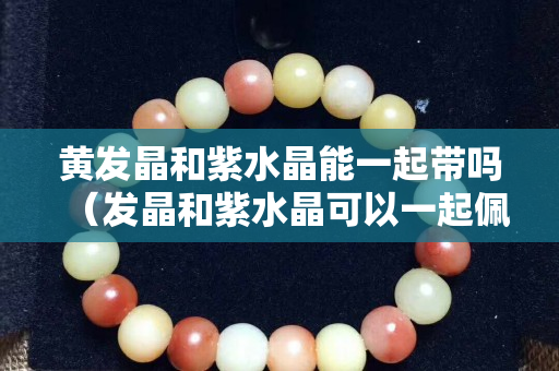 黃發晶和紫水晶能一起帶嗎（發晶和紫水晶可以一起佩戴嗎）