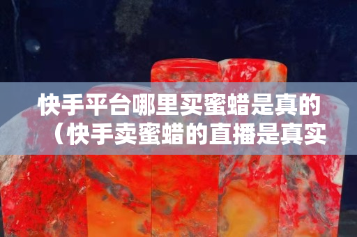 快手平臺哪里買蜜蠟是真的（快手賣蜜蠟的直播是真實的嗎）