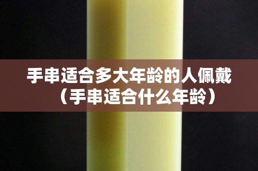 手串適合多大年齡的人佩戴（手串適合什么年齡）
