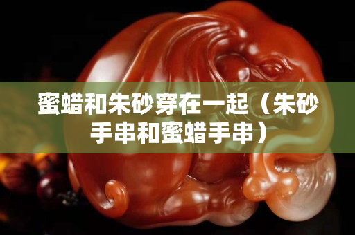 蜜蠟和朱砂穿在一起（朱砂手串和蜜蠟手串）