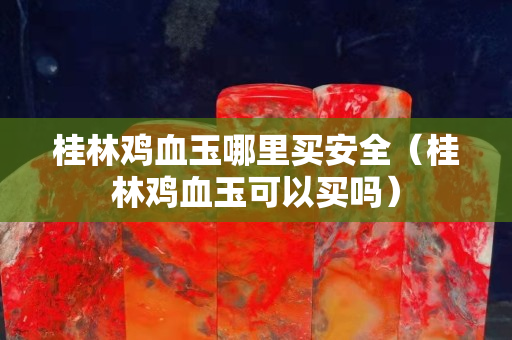 桂林雞血玉哪里買安全（桂林雞血玉可以買嗎）