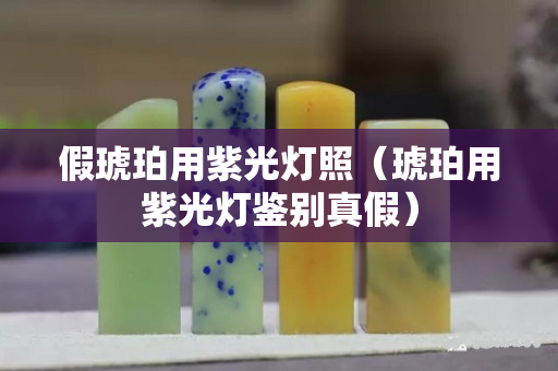假琥珀用紫光燈照（琥珀用紫光燈鑒別真假）