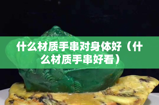 什么材質(zhì)手串對身體好（什么材質(zhì)手串好看）