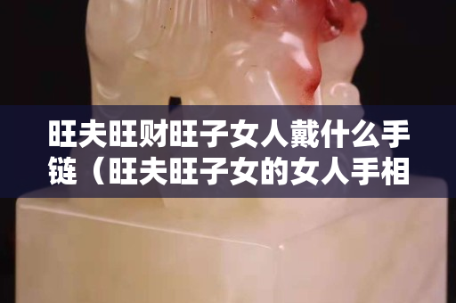 旺夫旺財旺子女人戴什么手鏈（旺夫旺子女的女人手相）