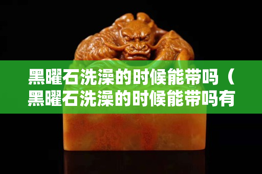 黑曜石洗澡的時候能帶嗎（黑曜石洗澡的時候能帶嗎有毒嗎）