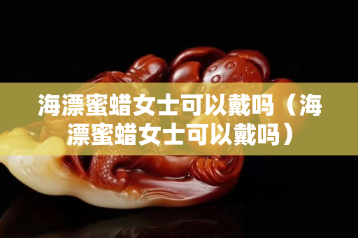海漂蜜蠟女士可以戴嗎（海漂蜜蠟女士可以戴嗎）