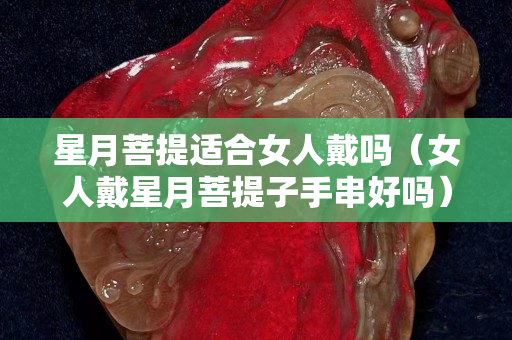 星月菩提適合女人戴嗎（女人戴星月菩提子手串好嗎）