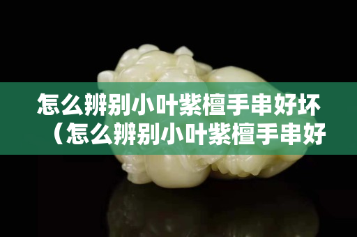 怎么辨別小葉紫檀手串好壞（怎么辨別小葉紫檀手串好壞視頻）