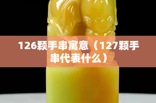 126顆手串寓意（127顆手串代表什么）