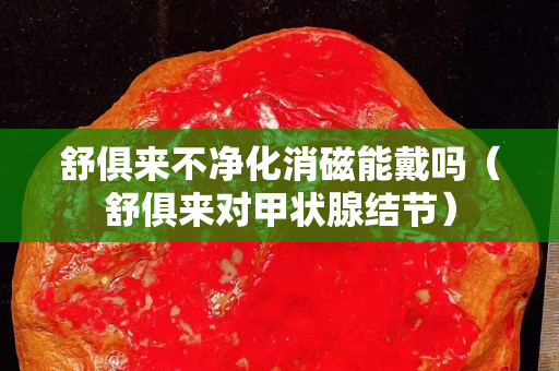 舒俱來不凈化消磁能戴嗎（舒俱來對甲狀腺結節）