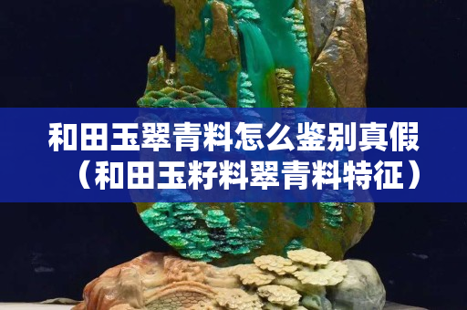 和田玉翠青料怎么鑒別真假（和田玉籽料翠青料特征）
