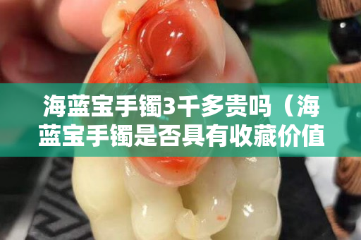 海藍寶手鐲3千多貴嗎（海藍寶手鐲是否具有收藏價值）