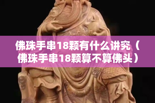 佛珠手串18顆有什么講究（佛珠手串18顆算不算佛頭）