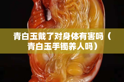 青白玉戴了對身體有害嗎（青白玉手鐲養人嗎）