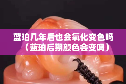 藍珀幾年后也會氧化變色嗎（藍珀后期顏色會變嗎）