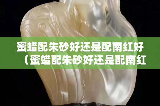 蜜蠟配朱砂好還是配南紅好（蜜蠟配朱砂好還是配南紅好一點）