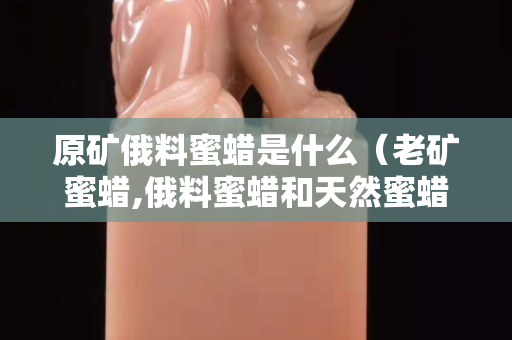 原礦俄料蜜蠟是什么（老礦蜜蠟,俄料蜜蠟和天然蜜蠟有何區別？）