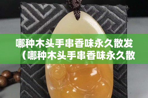 哪種木頭手串香味永久散發（哪種木頭手串香味永久散發的快）