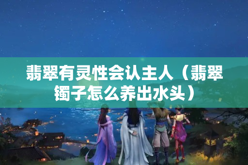 翡翠有靈性會認主人（翡翠鐲子怎么養出水頭）