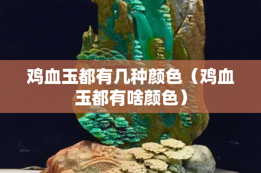 雞血玉都有幾種顏色（雞血玉都有啥顏色）